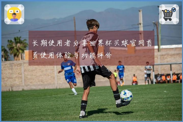 长期使用者分享世界杯买球官网首页使用体验与功能评价